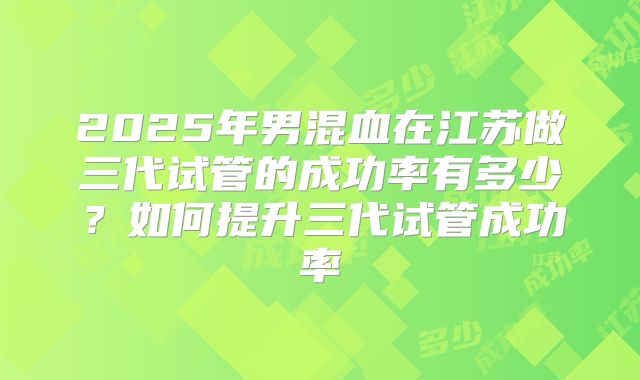 2025年男混血在江苏做三代试管的成功率有多少？如何提升三代试管成功率