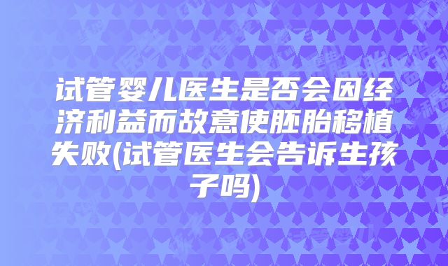 试管婴儿医生是否会因经济利益而故意使胚胎移植失败(试管医生会告诉生孩子吗)