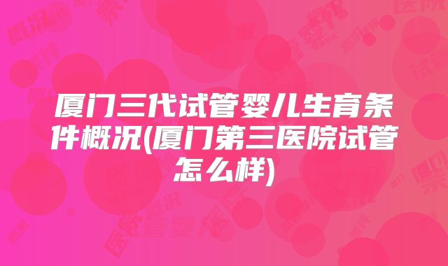 厦门三代试管婴儿生育条件概况(厦门第三医院试管怎么样)