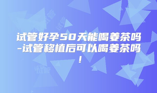 试管好孕50天能喝姜茶吗-试管移植后可以喝姜茶吗！