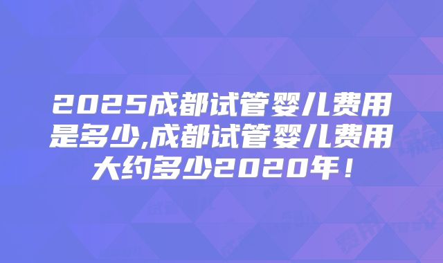 2025成都试管婴儿费用是多少,成都试管婴儿费用大约多少2020年!