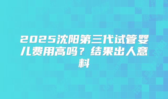 2025沈阳第三代试管婴儿费用高吗?结果出人意料