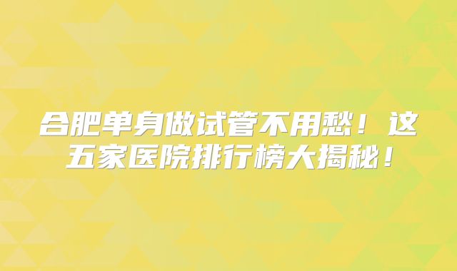 合肥单身做试管不用愁！这五家医院排行榜大揭秘！