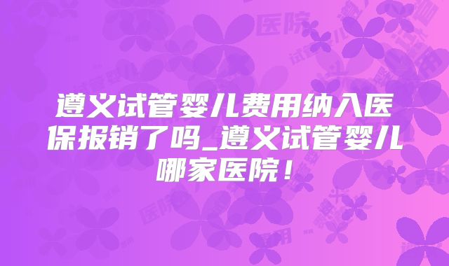 遵义试管婴儿费用纳入医保报销了吗_遵义试管婴儿哪家医院！