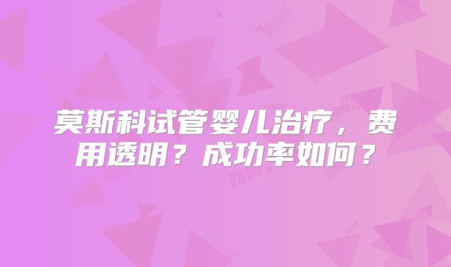 莫斯科试管婴儿治疗，费用透明？成功率如何？