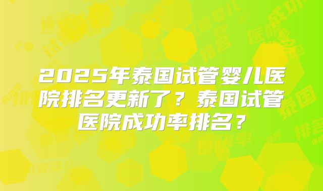 2025年泰国试管婴儿医院排名更新了？泰国试管医院成功率排名？