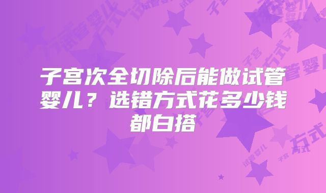 子宫次全切除后能做试管婴儿？选错方式花多少钱都白搭