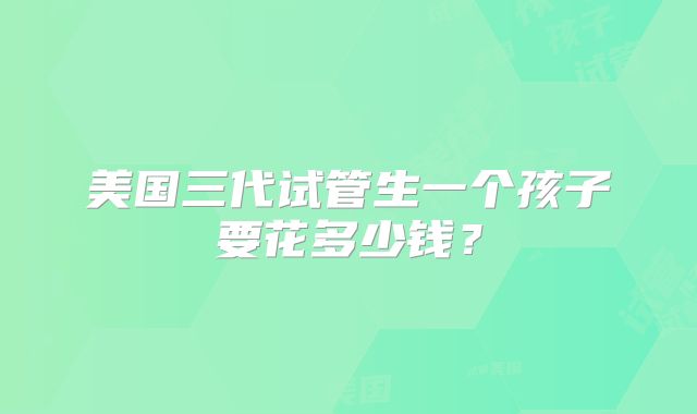 美国三代试管生一个孩子要花多少钱？