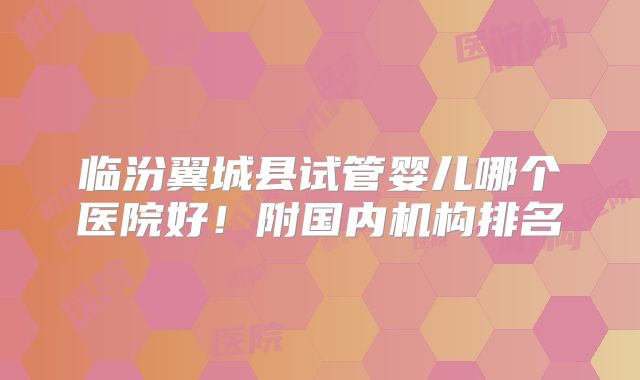 临汾翼城县试管婴儿哪个医院好！附国内机构排名