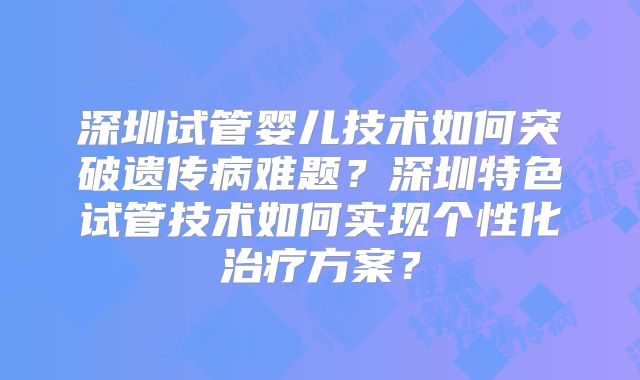 深圳试管婴儿技术如何突破遗传病难题？深圳特色试管技术如何实现个性化治疗方案？