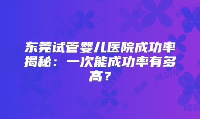 东莞试管婴儿医院成功率揭秘：一次能成功率有多高？