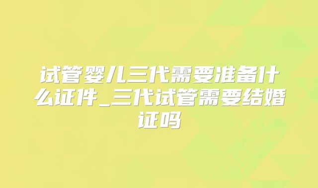 试管婴儿三代需要准备什么证件_三代试管需要结婚证吗