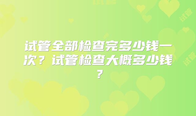 试管全部检查完多少钱一次？试管检查大概多少钱？