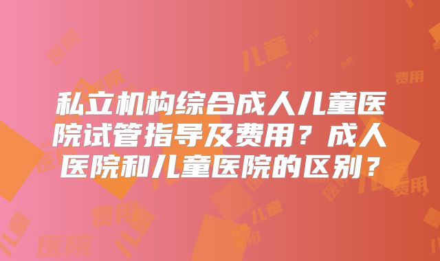 私立机构综合成人儿童医院试管指导及费用?成人医院和儿童医院的区别?