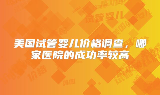 美国试管婴儿价格调查，哪家医院的成功率较高