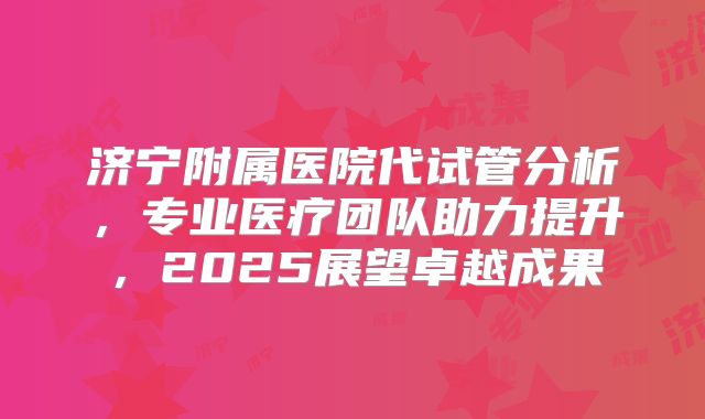 济宁附属医院代试管分析,专业医疗团队助力提升,2025展望卓越成果