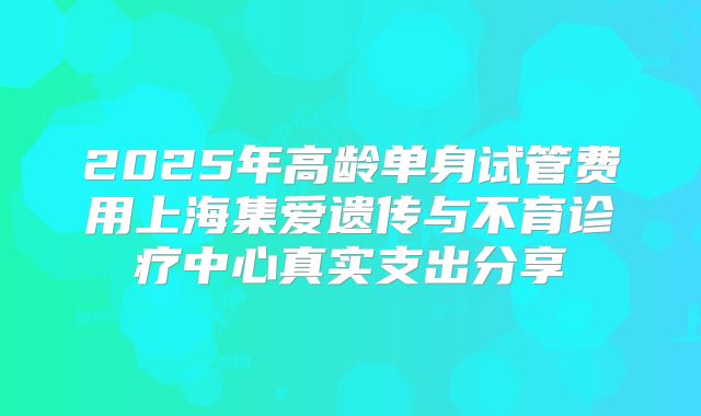 2025年高龄单身试管费用上海集爱遗传与不育诊疗中心真实支出分享