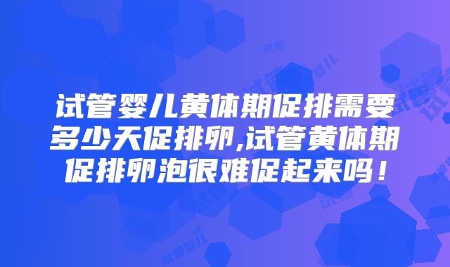 试管婴儿黄体期促排需要多少天促排卵,试管黄体期促排卵泡很难促起来吗！