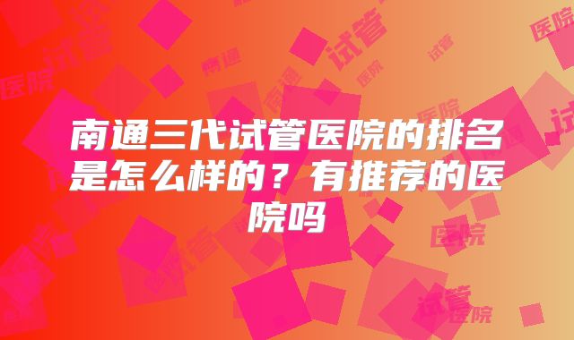 南通三代试管医院的排名是怎么样的？有推荐的医院吗