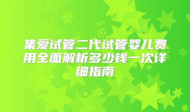 集爱试管二代试管婴儿费用全面解析多少钱一次详细指南