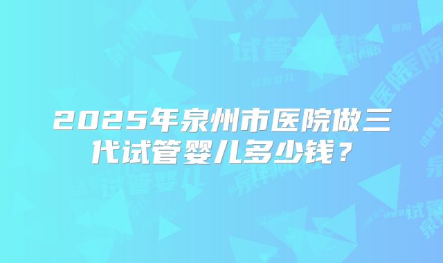 2025年泉州市医院做三代试管婴儿多少钱？