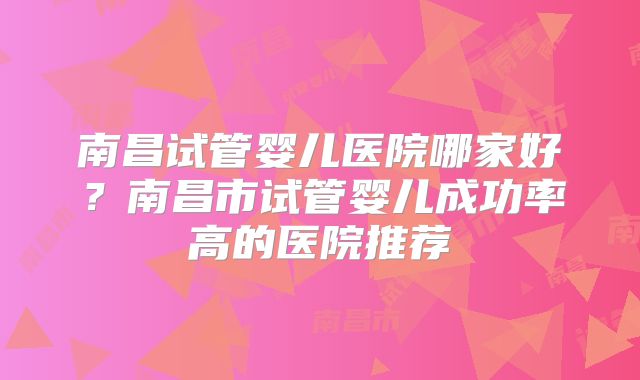 南昌试管婴儿医院哪家好？南昌市试管婴儿成功率高的医院推荐