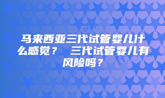马来西亚三代试管婴儿什么感觉？ 三代试管婴儿有风险吗？