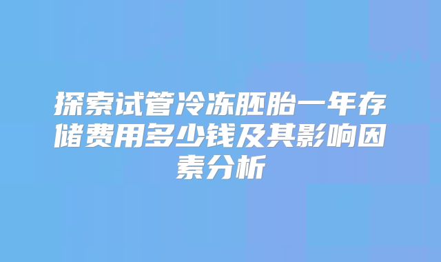 探索试管冷冻胚胎一年存储费用多少钱及其影响因素分析