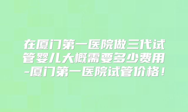 在厦门第一医院做三代试管婴儿大概需要多少费用-厦门第一医院试管价格!
