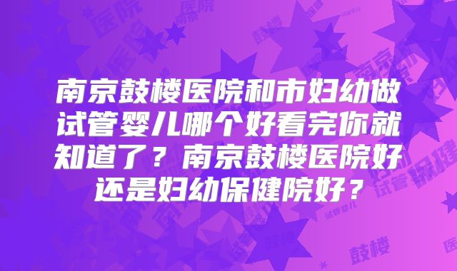 南京鼓楼医院和市妇幼做试管婴儿哪个好看完你就知道了？南京鼓楼医院好还是妇幼保健院好？