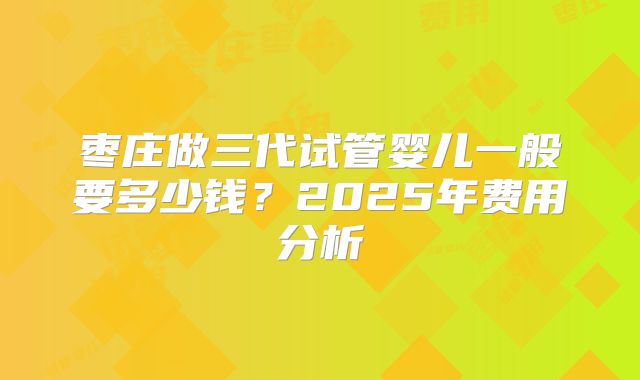 枣庄做三代试管婴儿一般要多少钱？2025年费用分析