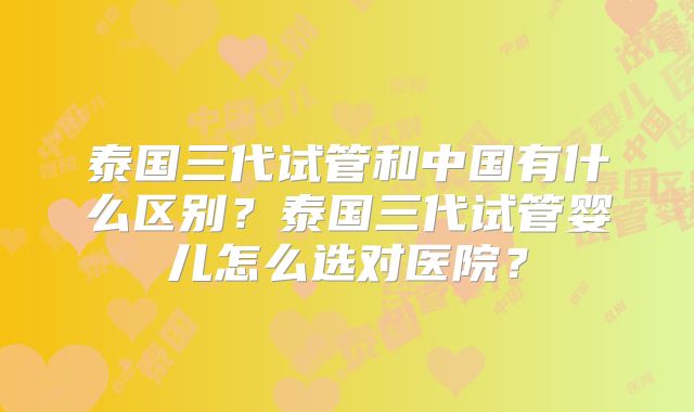 泰国三代试管和中国有什么区别？泰国三代试管婴儿怎么选对医院？