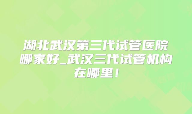 湖北武汉第三代试管医院哪家好_武汉三代试管机构在哪里！