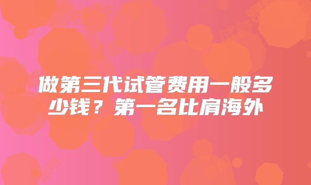 做第三代试管费用一般多少钱？第一名比肩海外