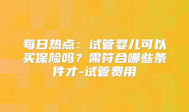 每日热点：试管婴儿可以买保险吗？需符合哪些条件才-试管费用