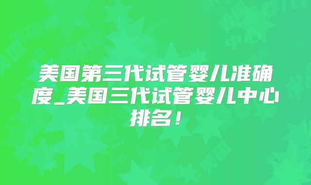 美国第三代试管婴儿准确度_美国三代试管婴儿中心排名!