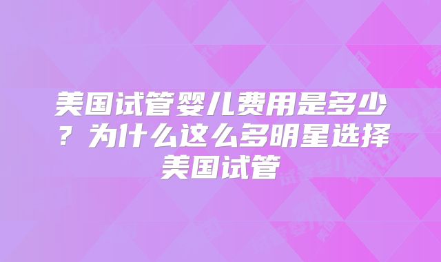 美国试管婴儿费用是多少？为什么这么多明星选择美国试管