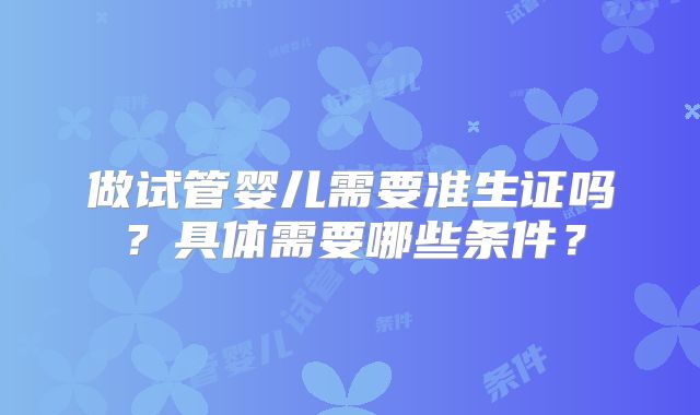 做试管婴儿需要准生证吗？具体需要哪些条件？