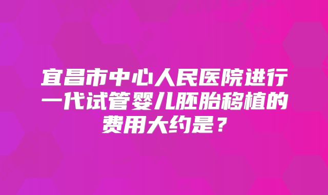 宜昌市中心人民医院进行一代试管婴儿胚胎移植的费用大约是？