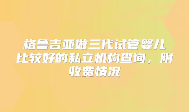 格鲁吉亚做三代试管婴儿比较好的私立机构查询，附收费情况