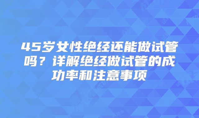 45岁女性绝经还能做试管吗？详解绝经做试管的成功率和注意事项