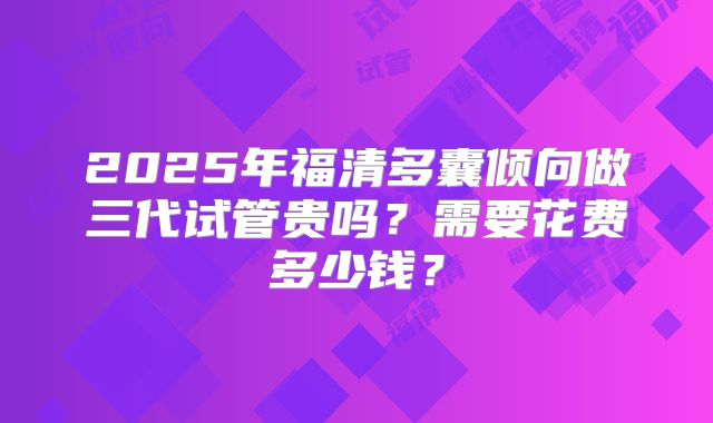 2025年福清多囊倾向做三代试管贵吗？需要花费多少钱？
