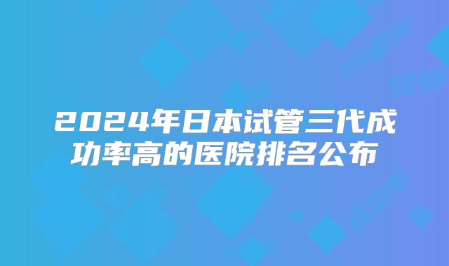 2024年日本试管三代成功率高的医院排名公布