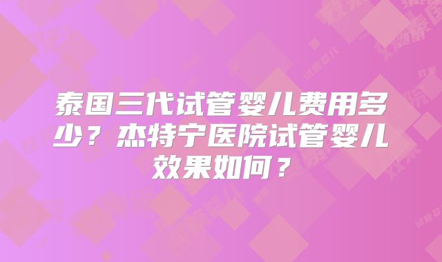 泰国三代试管婴儿费用多少?杰特宁医院试管婴儿效果如何?