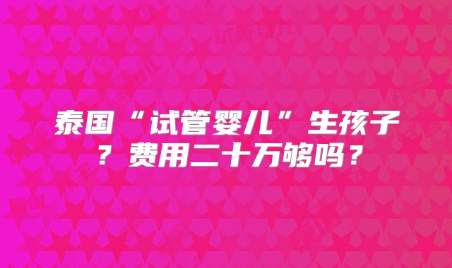 泰国“试管婴儿”生孩子？费用二十万够吗？