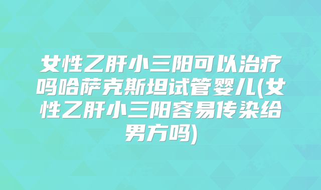 女性乙肝小三阳可以治疗吗哈萨克斯坦试管婴儿(女性乙肝小三阳容易传染给男方吗)