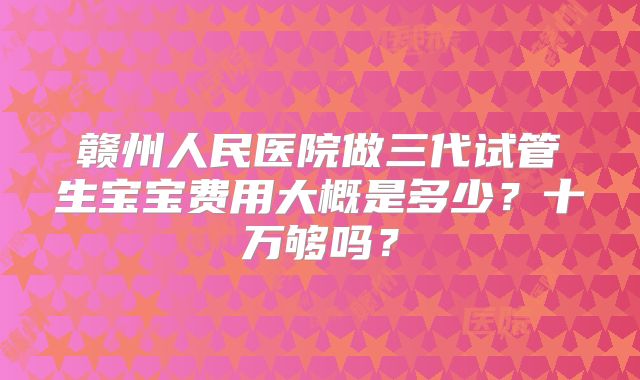 赣州人民医院做三代试管生宝宝费用大概是多少？十万够吗？