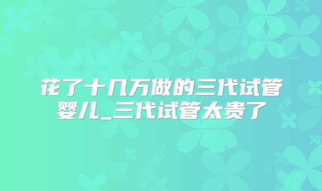 花了十几万做的三代试管婴儿_三代试管太贵了