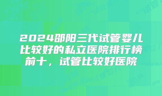 2024邵阳三代试管婴儿比较好的私立医院排行榜前十，试管比较好医院