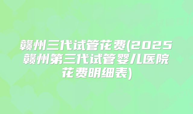 赣州三代试管花费(2025赣州第三代试管婴儿医院花费明细表)